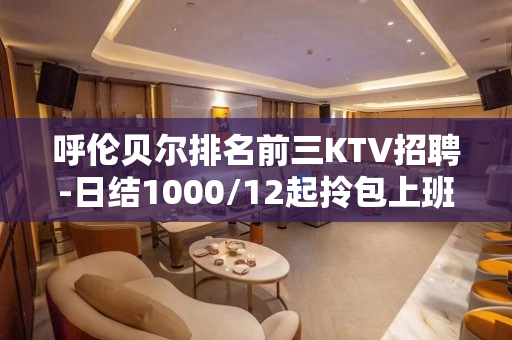 呼伦贝尔排名前三KTV招聘-日结1000/12起拎包上班