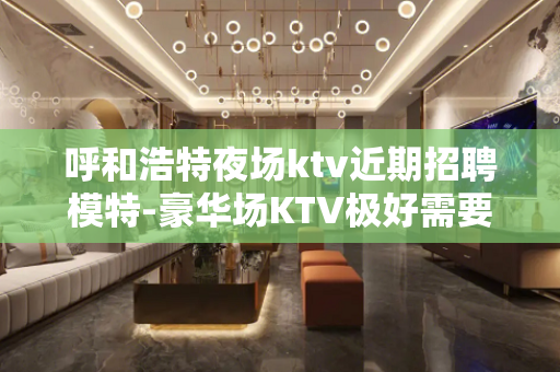 呼和浩特夜场ktv近期招聘模特-豪华场KTV极好需要努力奔跑