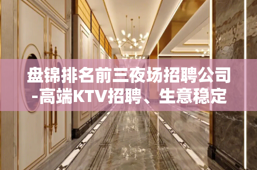 盘锦排名前三夜场招聘公司-高端KTV招聘、生意稳定客源充足