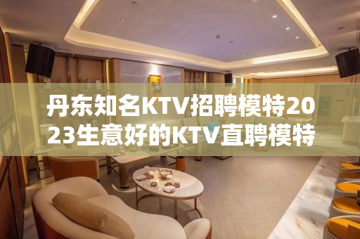 丹东知名KTV招聘模特2023生意好的KTV直聘模特