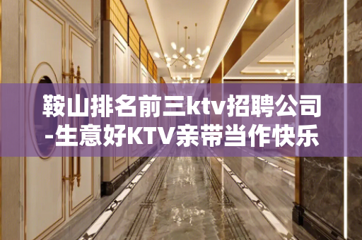鞍山排名前三ktv招聘公司-生意好KTV亲带当作快乐