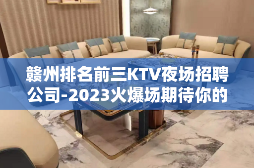 赣州排名前三KTV夜场招聘公司-2023火爆场期待你的加入