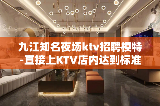 九江知名夜场ktv招聘模特-直接上KTV店内达到标准