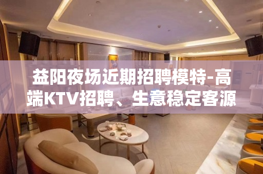 益阳夜场近期招聘模特-高端KTV招聘、生意稳定客源充足