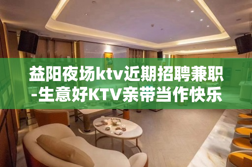 益阳夜场ktv近期招聘兼职-生意好KTV亲带当作快乐
