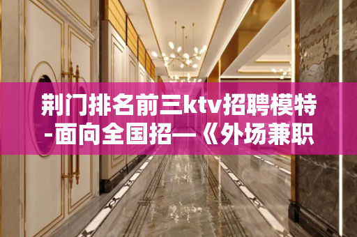 荆门排名前三ktv招聘模特-面向全国招—《外场兼职》欢迎你