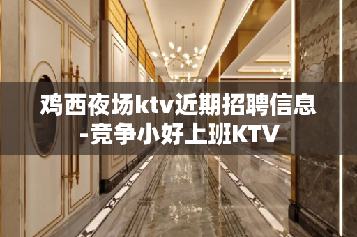 鸡西夜场ktv近期招聘信息-竞争小好上班KTV