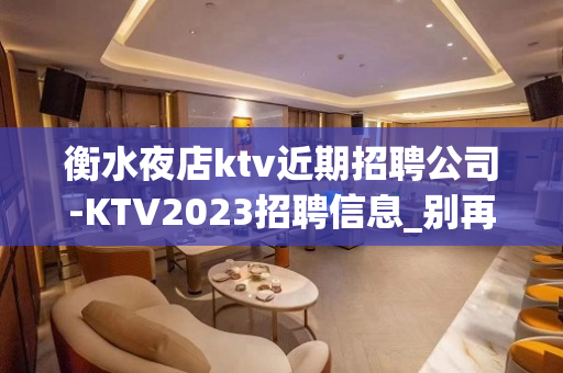 衡水夜店ktv近期招聘公司-KTV2023招聘信息_别再碌碌