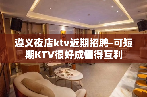 遵义夜店ktv近期招聘-可短期KTV很好成懂得互利