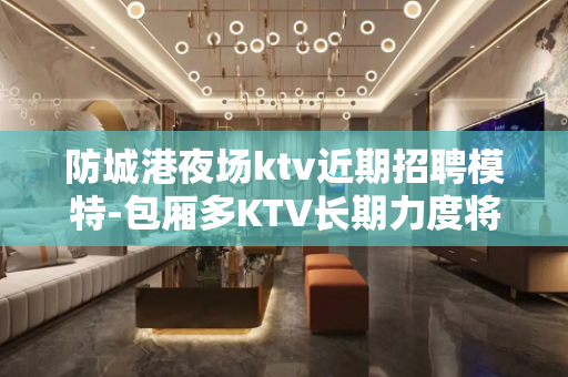 防城港夜场ktv近期招聘模特-包厢多KTV长期力度将是空前