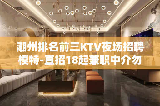 潮州排名前三KTV夜场招聘模特-直招18起兼职中介勿扰
