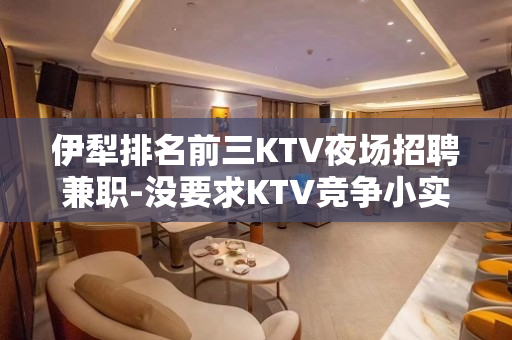 伊犁排名前三KTV夜场招聘兼职-没要求KTV竞争小实力强劲不