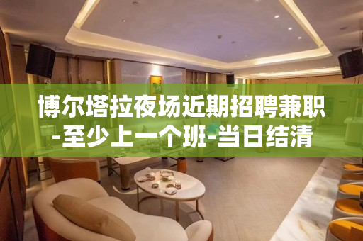 博尔塔拉夜场近期招聘兼职-至少上一个班-当日结清