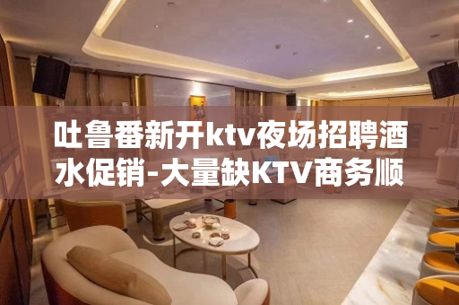 吐鲁番新开ktv夜场招聘酒水促销-大量缺KTV商务顺其自然就