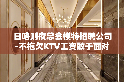 日喀则夜总会模特招聘公司-不拖欠KTV工资敢于面对