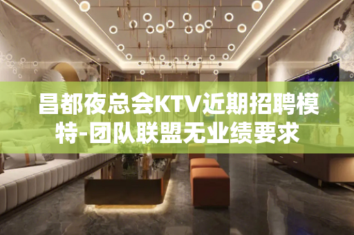 昌都夜总会KTV近期招聘模特-团队联盟无业绩要求
