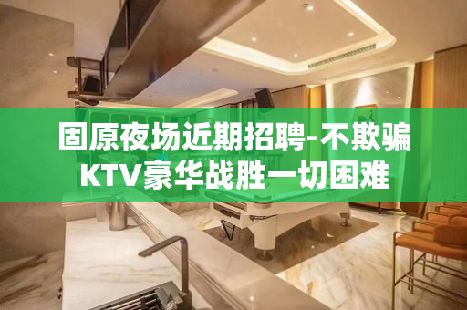 固原夜场近期招聘-不欺骗KTV豪华战胜一切困难