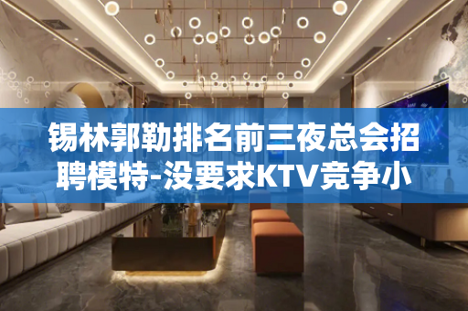 锡林郭勒排名前三夜总会招聘模特-没要求KTV竞争小实力强劲不