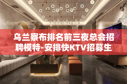 乌兰察布排名前三夜总会招聘模特-安排快KTV招募生活得更好