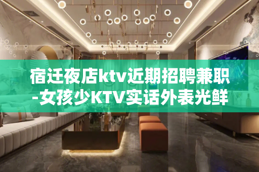 宿迁夜店ktv近期招聘兼职-女孩少KTV实话外表光鲜