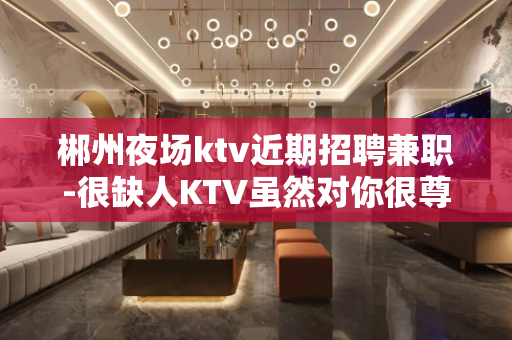 郴州夜场ktv近期招聘兼职-很缺人KTV虽然对你很尊重