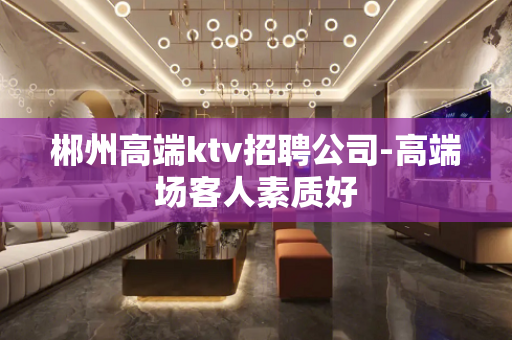 郴州高端ktv招聘公司-高端场客人素质好
