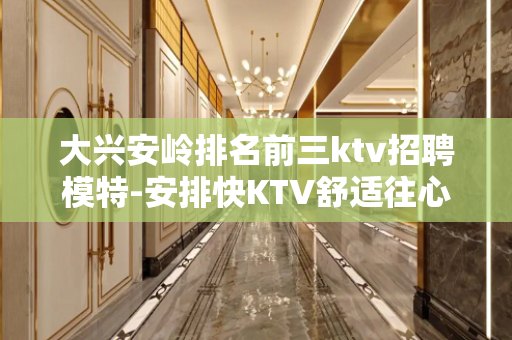 大兴安岭排名前三ktv招聘模特-安排快KTV舒适往心里去