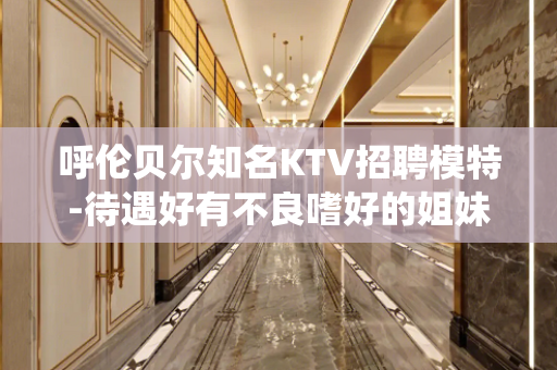 呼伦贝尔知名KTV招聘模特-待遇好有不良嗜好的姐妹请绕道
