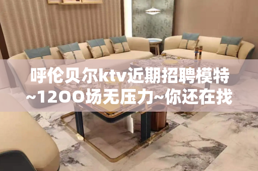 呼伦贝尔ktv近期招聘模特~12OO场无压力~你还在找KTV