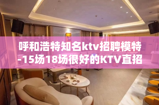 呼和浩特知名ktv招聘模特-15场18场很好的KTV直招