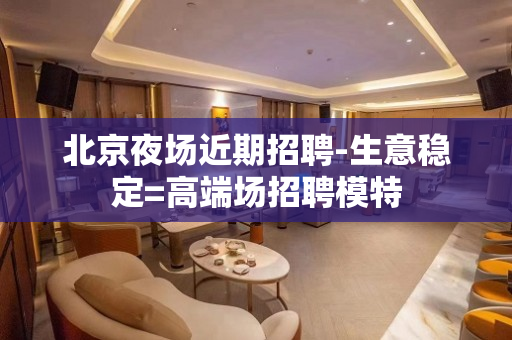 北京夜场近期招聘-生意稳定=高端场招聘模特
