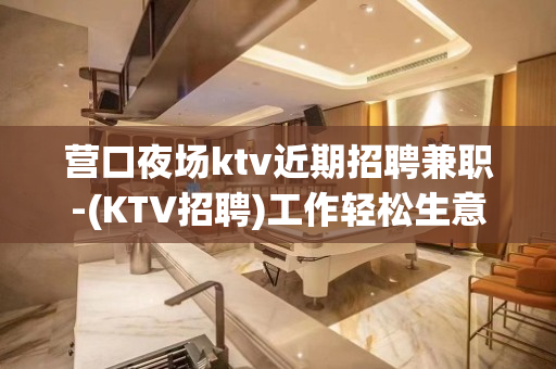 营口夜场ktv近期招聘兼职-(KTV招聘)工作轻松生意火