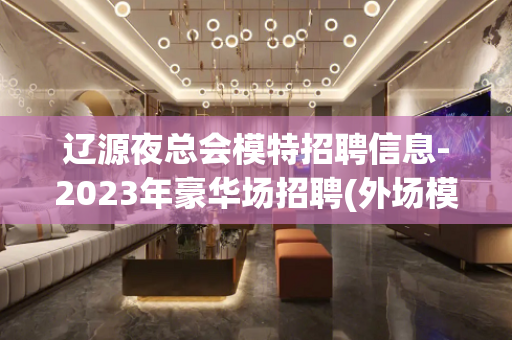 辽源夜总会模特招聘信息-2023年豪华场招聘(外场模特)无任