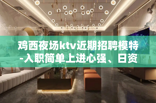 鸡西夜场ktv近期招聘模特-入职简单上进心强、日资丰厚