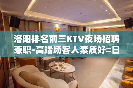 洛阳排名前三KTV夜场招聘兼职-高端场客人素质好=日结15起