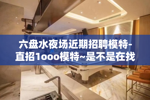 六盘水夜场近期招聘模特-直招1ooo模特~是不是在找好场子