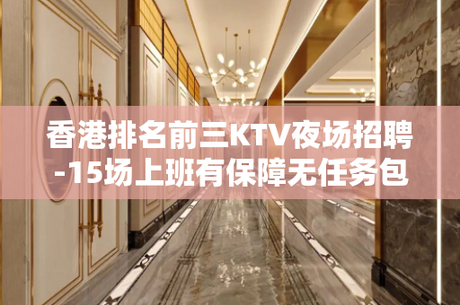 香港排名前三KTV夜场招聘-15场上班有保障无任务包住宿