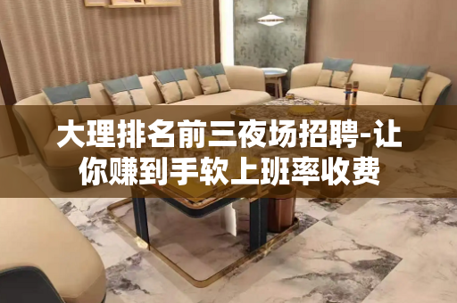 大理排名前三夜场招聘-让你赚到手软上班率收费