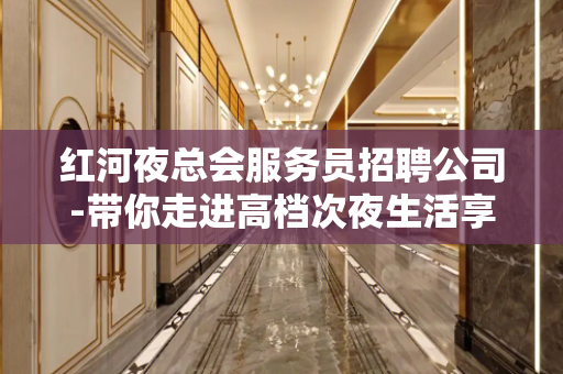 红河夜总会服务员招聘公司-带你走进高档次夜生活享受一晚上