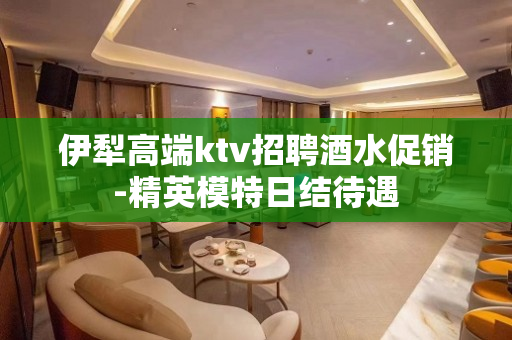 伊犁高端ktv招聘酒水促销-精英模特日结待遇