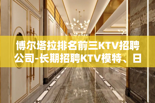 博尔塔拉排名前三KTV招聘公司-长期招聘KTV模特、日结30