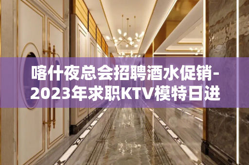 喀什夜总会招聘酒水促销-2023年求职KTV模特日进千金