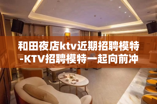 和田夜店ktv近期招聘模特-KTV招聘模特一起向前冲