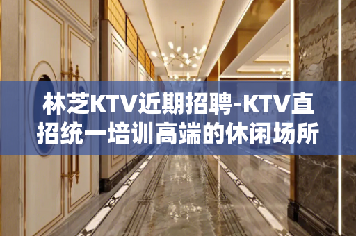 林芝KTV近期招聘-KTV直招统一培训高端的休闲场所