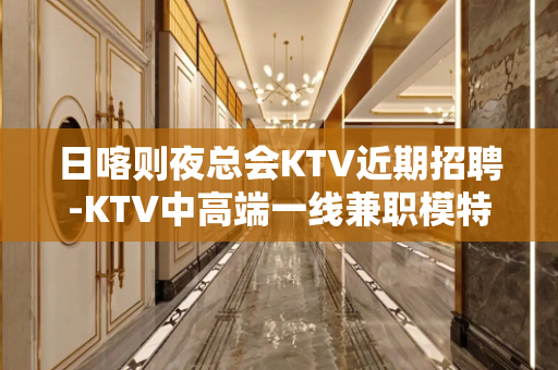 日喀则夜总会KTV近期招聘-KTV中高端一线兼职模特