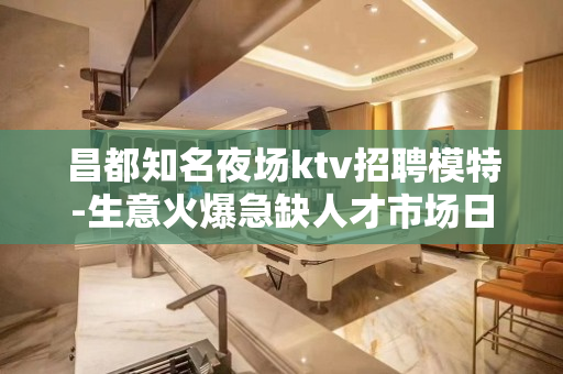 昌都知名夜场ktv招聘模特-生意火爆急缺人才市场日结12