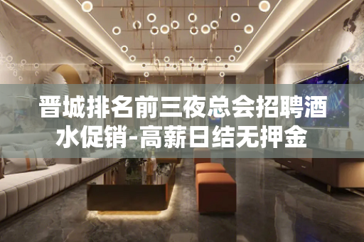 晋城排名前三夜总会招聘酒水促销-高薪日结无押金