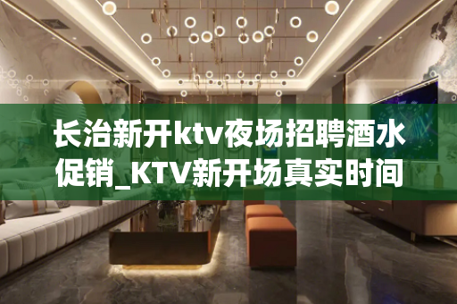 长治新开ktv夜场招聘酒水促销_KTV新开场真实时间自由