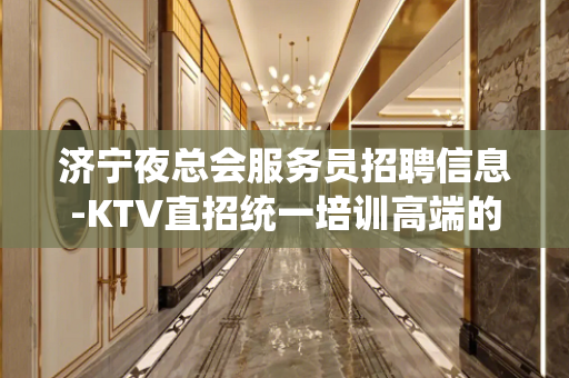 济宁夜总会服务员招聘信息-KTV直招统一培训高端的休闲场所