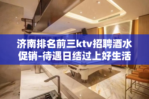 济南排名前三ktv招聘酒水促销-待遇日结过上好生活无压力